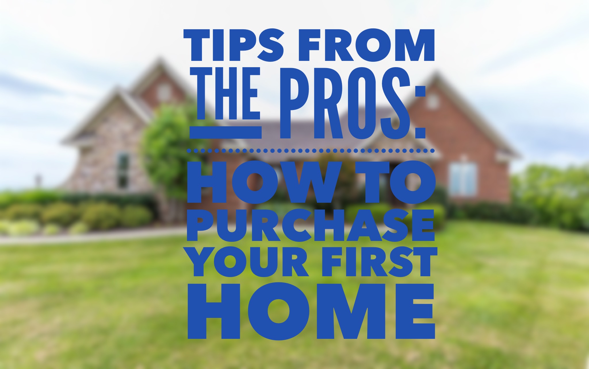 TIPS FROM THE PROS: HOW TO PURCHASE YOUR FIRST HOME